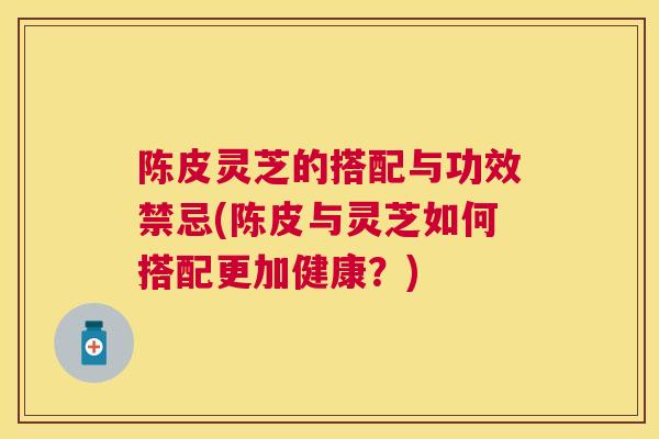 陈皮灵芝的搭配与功效禁忌(陈皮与灵芝如何搭配更加健康？)