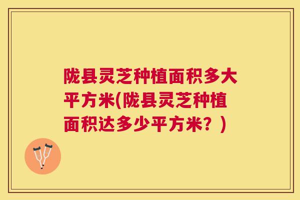 陇县灵芝种植面积多大平方米(陇县灵芝种植面积达多少平方米？)