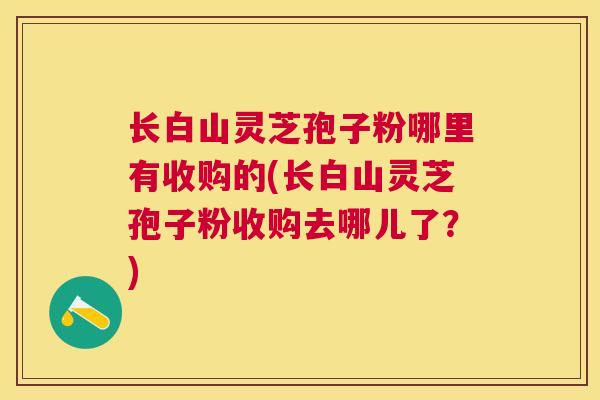 长白山灵芝孢子粉哪里有收购的(长白山灵芝孢子粉收购去哪儿了？)
