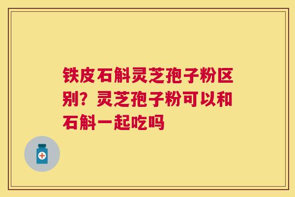 铁皮石斛灵芝孢子粉区别?灵芝孢子粉可以和石斛一起吃吗 铁皮石斛灵芝孢子粉区别?灵芝孢子粉可以和石斛一起吃吗