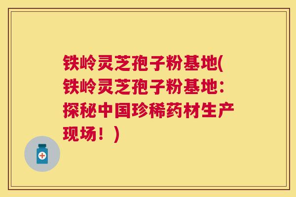 铁岭灵芝孢子粉基地(铁岭灵芝孢子粉基地：探秘中国珍稀药材生产现场！)
