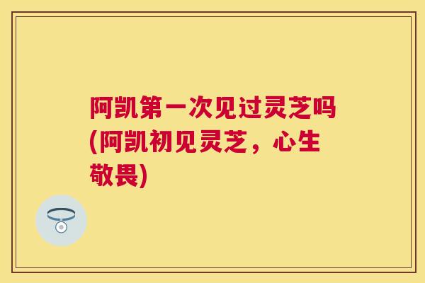 阿凯第一次见过灵芝吗(阿凯初见灵芝,心生敬畏) 阿凯第一次见过灵芝吗(阿凯初见灵芝,心生敬畏)