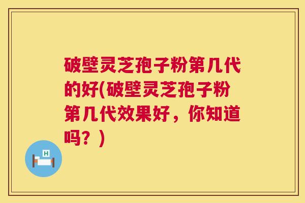 破壁灵芝孢子粉第几代的好(破壁灵芝孢子粉第几代效果好,你知道吗?) 破壁灵芝孢子粉第几代的好(破壁灵芝孢子粉第几代效果好,你知道吗?)