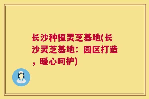 长沙种植灵芝基地(长沙灵芝基地：园区打造，暖心呵护)