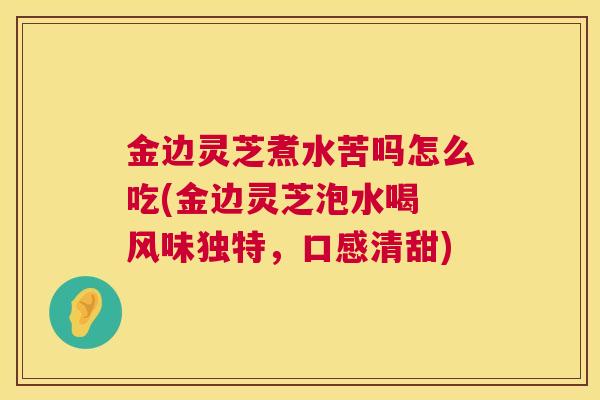 金边灵芝煮水苦吗怎么吃(金边灵芝泡水喝 风味独特，口感清甜)
