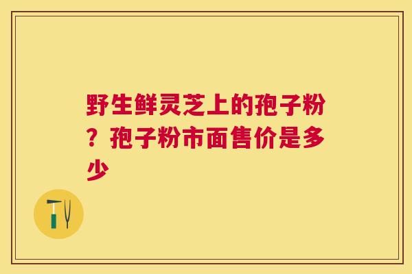 野生鲜灵芝上的孢子粉?孢子粉市面售价是多少 野生鲜灵芝上的孢子粉?孢子粉市面售价是多少