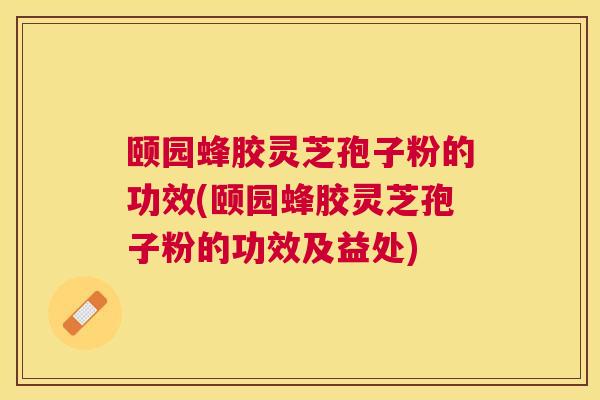 颐园蜂胶灵芝孢子粉的功效(颐园蜂胶灵芝孢子粉的功效及益处)
