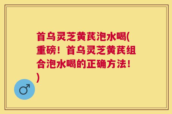 首乌灵芝黄芪泡水喝(重磅！首乌灵芝黄芪组合泡水喝的正确方法！)