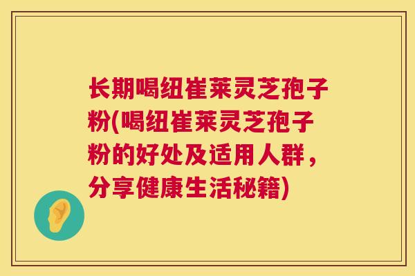 长期喝纽崔莱灵芝孢子粉(喝纽崔莱灵芝孢子粉的好处及适用人群，分享健康生活秘籍)