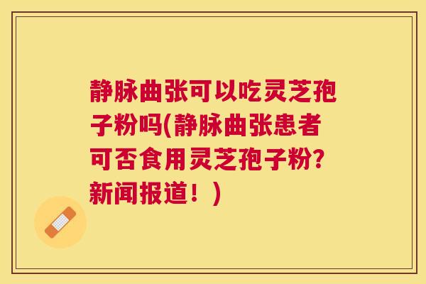 静脉曲张可以吃灵芝孢子粉吗(静脉曲张患者可否食用灵芝孢子粉?新闻报道!) 静脉曲张可以吃灵芝孢子粉吗(静脉曲张患者可否食用灵芝孢子粉?新闻报道!)