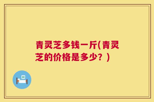 青灵芝多钱一斤(青灵芝的价格是多少?) 青灵芝多钱一斤(青灵芝的价格是多少?)