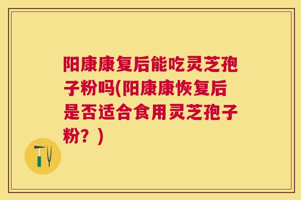 阳康康复后能吃灵芝孢子粉吗(阳康康恢复后是否适合食用灵芝孢子粉？)