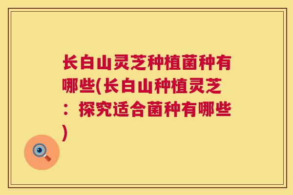 长白山灵芝种植菌种有哪些(长白山种植灵芝:探究适合菌种有哪些) 长白山灵芝种植菌种有哪些(长白山种植灵芝:探究适合菌种有哪些)