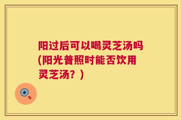 阳过后可以喝灵芝汤吗(阳光普照时能否饮用灵芝汤?) 阳过后可以喝灵芝汤吗(阳光普照时能否饮用灵芝汤?)