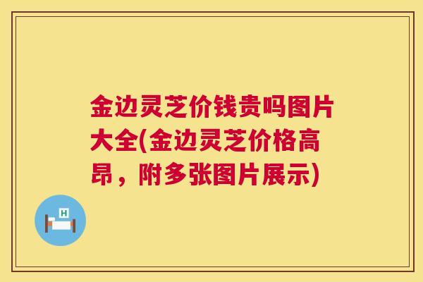 金边灵芝价钱贵吗图片大全(金边灵芝价格高昂，附多张图片展示)