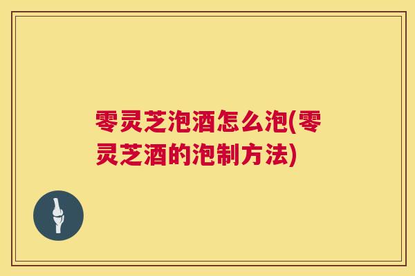 零灵芝泡酒怎么泡(零灵芝酒的泡制方法)
