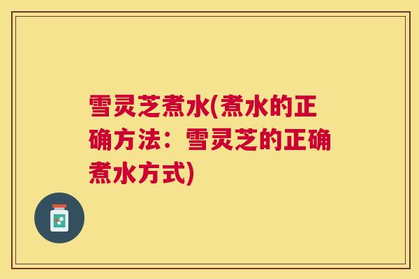 雪灵芝煮水(煮水的正确方法:雪灵芝的正确煮水方式) 雪灵芝煮水(煮水的正确方法:雪灵芝的正确煮水方式)