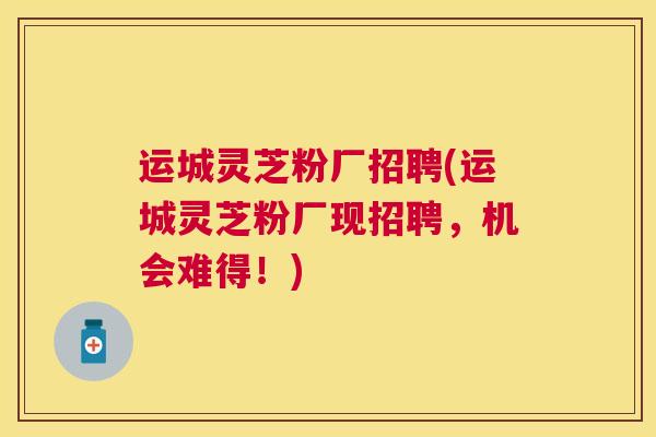 运城灵芝粉厂招聘(运城灵芝粉厂现招聘，机会难得！)