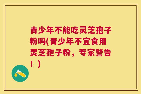 青少年不能吃灵芝孢子粉吗(青少年不宜食用灵芝孢子粉,专家警告!) 青少年不能吃灵芝孢子粉吗(青少年不宜食用灵芝孢子粉,专家警告!)