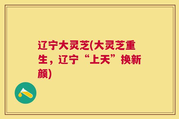 辽宁大灵芝(大灵芝重生,辽宁“上天”换新颜) 辽宁大灵芝(大灵芝重生,辽宁“上天”换新颜)