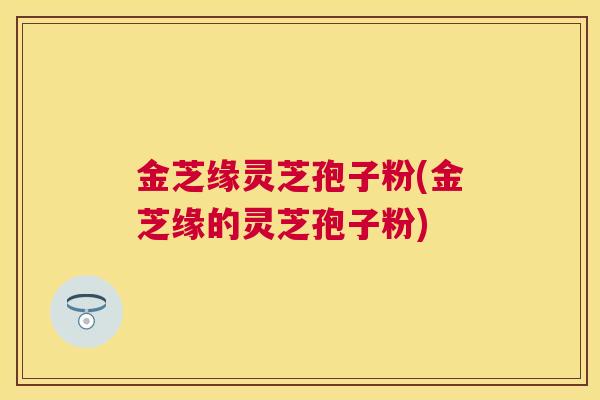 金芝缘灵芝孢子粉(金芝缘的灵芝孢子粉) 金芝缘灵芝孢子粉(金芝缘的灵芝孢子粉)