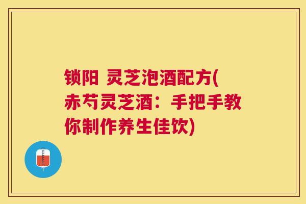 锁阳 灵芝泡酒配方(赤芍灵芝酒:手把手教你制作养生佳饮) 锁阳 灵芝泡酒配方(赤芍灵芝酒:手把手教你制作养生佳饮)