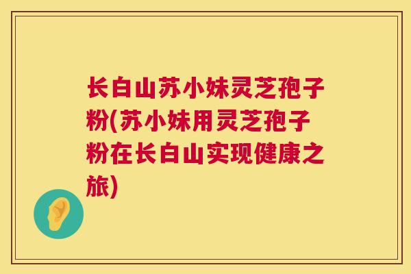 长白山苏小妹灵芝孢子粉(苏小妹用灵芝孢子粉在长白山实现健康之旅) 长白山苏小妹灵芝孢子粉(苏小妹用灵芝孢子粉在长白山实现健康之旅)