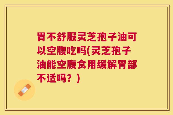 胃不舒服灵芝孢子油可以空腹吃吗(灵芝孢子油能空腹食用缓解胃部不适吗?) 胃不舒服灵芝孢子油可以空腹吃吗(灵芝孢子油能空腹食用缓解胃部不适吗?)