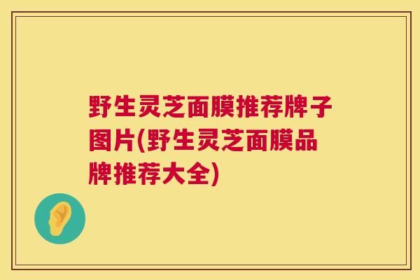 野生灵芝面膜推荐牌子图片(野生灵芝面膜品牌推荐大全)