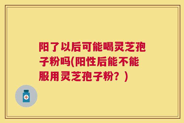 阳了以后可能喝灵芝孢子粉吗(阳性后能不能服用灵芝孢子粉？)