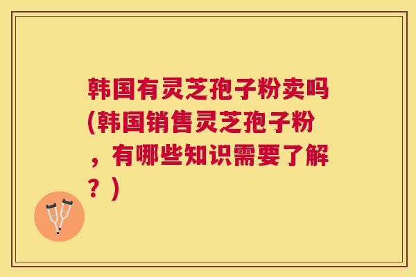 韩国有灵芝孢子粉卖吗(韩国销售灵芝孢子粉，有哪些知识需要了解？)