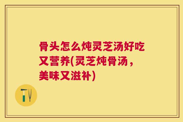 骨头怎么炖灵芝汤好吃又营养(灵芝炖骨汤,美味又滋补) 骨头怎么炖灵芝汤好吃又营养(灵芝炖骨汤,美味又滋补)