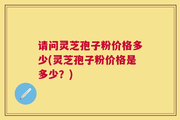 请问灵芝孢子粉价格多少(灵芝孢子粉价格是多少？)