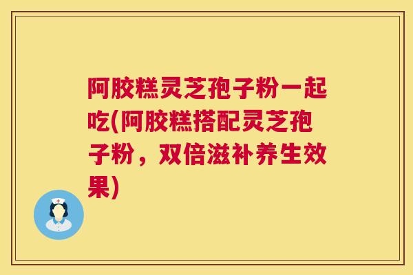阿胶糕灵芝孢子粉一起吃(阿胶糕搭配灵芝孢子粉，双倍滋补养生效果)