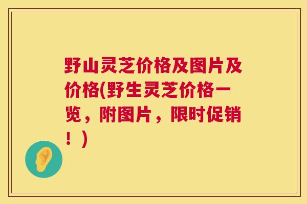 野山灵芝价格及图片及价格(野生灵芝价格一览，附图片，限时促销！)