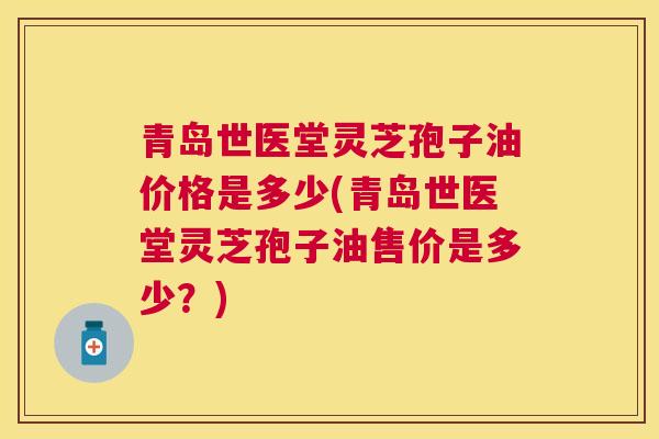 青岛世医堂灵芝孢子油价格是多少(青岛世医堂灵芝孢子油售价是多少?) 青岛世医堂灵芝孢子油价格是多少(青岛世医堂灵芝孢子油售价是多少?)