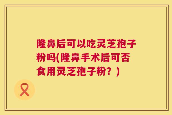 隆鼻后可以吃灵芝孢子粉吗(隆鼻手术后可否食用灵芝孢子粉?) 隆鼻后可以吃灵芝孢子粉吗(隆鼻手术后可否食用灵芝孢子粉?)