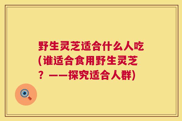 野生灵芝适合什么人吃(谁适合食用野生灵芝?——探究适合人群) 野生灵芝适合什么人吃(谁适合食用野生灵芝?——探究适合人群)