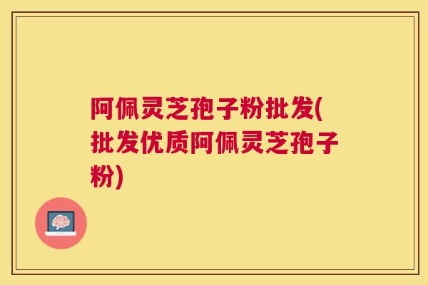 阿佩灵芝孢子粉批发(批发优质阿佩灵芝孢子粉)