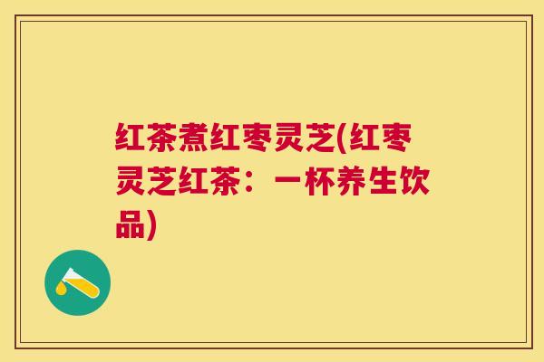 红茶煮红枣灵芝(红枣灵芝红茶：一杯养生饮品)