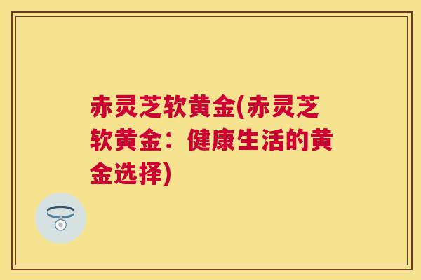 赤灵芝软黄金(赤灵芝软黄金：健康生活的黄金选择)