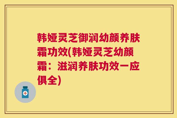 韩娅灵芝御润幼颜养肤霜功效(韩娅灵芝幼颜霜：滋润养肤功效一应俱全)