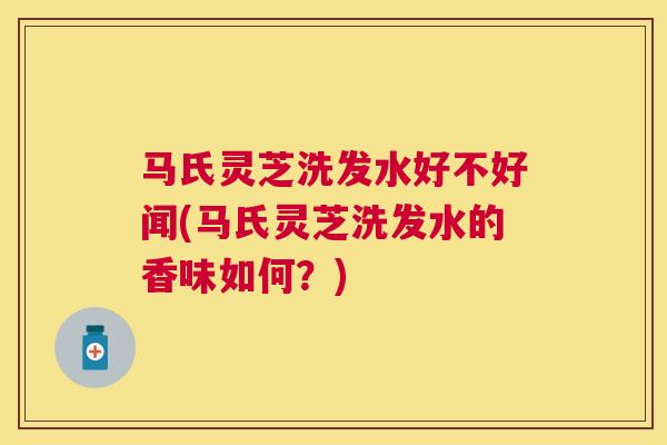 马氏灵芝洗发水好不好闻(马氏灵芝洗发水的香味如何？)