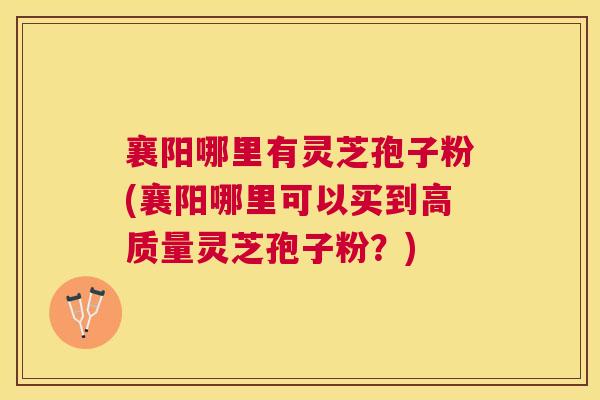 襄阳哪里有灵芝孢子粉(襄阳哪里可以买到高质量灵芝孢子粉?) 襄阳哪里有灵芝孢子粉(襄阳哪里可以买到高质量灵芝孢子粉?)