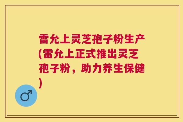 雷允上灵芝孢子粉生产(雷允上正式推出灵芝孢子粉,助力养生保健) 雷允上灵芝孢子粉生产(雷允上正式推出灵芝孢子粉,助力养生保健)