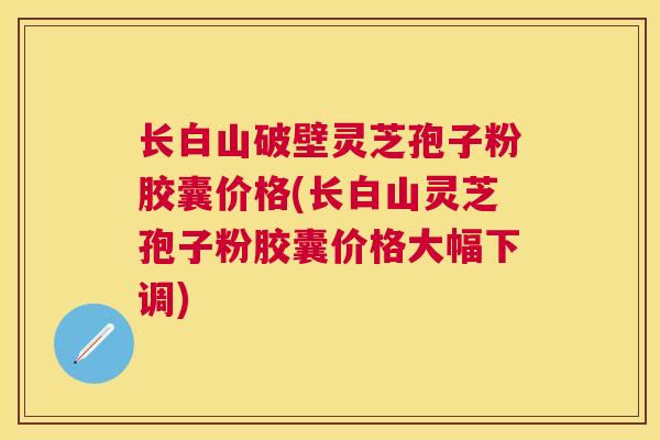 长白山破壁灵芝孢子粉胶囊价格(长白山灵芝孢子粉胶囊价格大幅下调) 长白山破壁灵芝孢子粉胶囊价格(长白山灵芝孢子粉胶囊价格大幅下调)