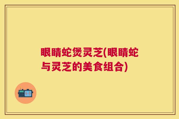眼睛蛇煲灵芝(眼睛蛇与灵芝的美食组合)