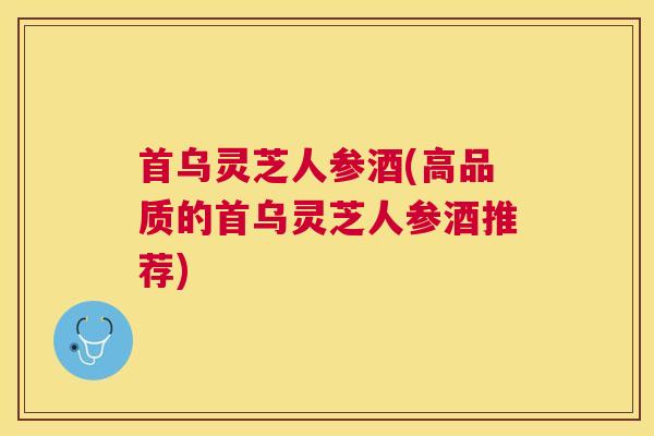 首乌灵芝人参酒(高品质的首乌灵芝人参酒推荐)
