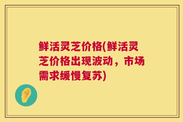 鲜活灵芝价格(鲜活灵芝价格出现波动,市场需求缓慢复苏) 鲜活灵芝价格(鲜活灵芝价格出现波动,市场需求缓慢复苏)