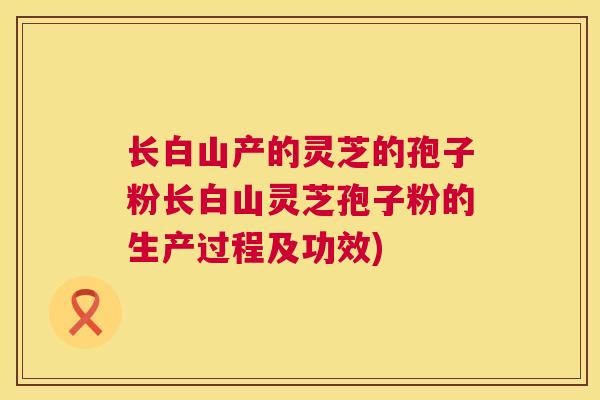 长白山产的灵芝的孢子粉长白山灵芝孢子粉的生产过程及功效) 长白山产的灵芝的孢子粉长白山灵芝孢子粉的生产过程及功效)